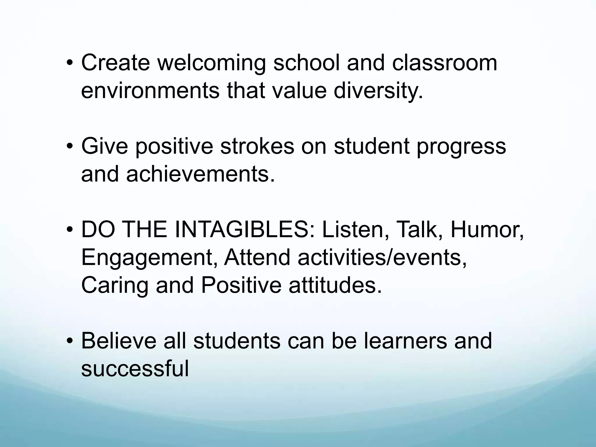 • Create welcoming school and classroom
environments that value diversity.
• Give positive strokes on student progress
and achievements.
• DO THE INTAGIBLES: Listen, Talk, Humor,
Engagement, Attend activities/events,
Caring and Positive attitudes.
• Believe all students can be learners and
successful
 