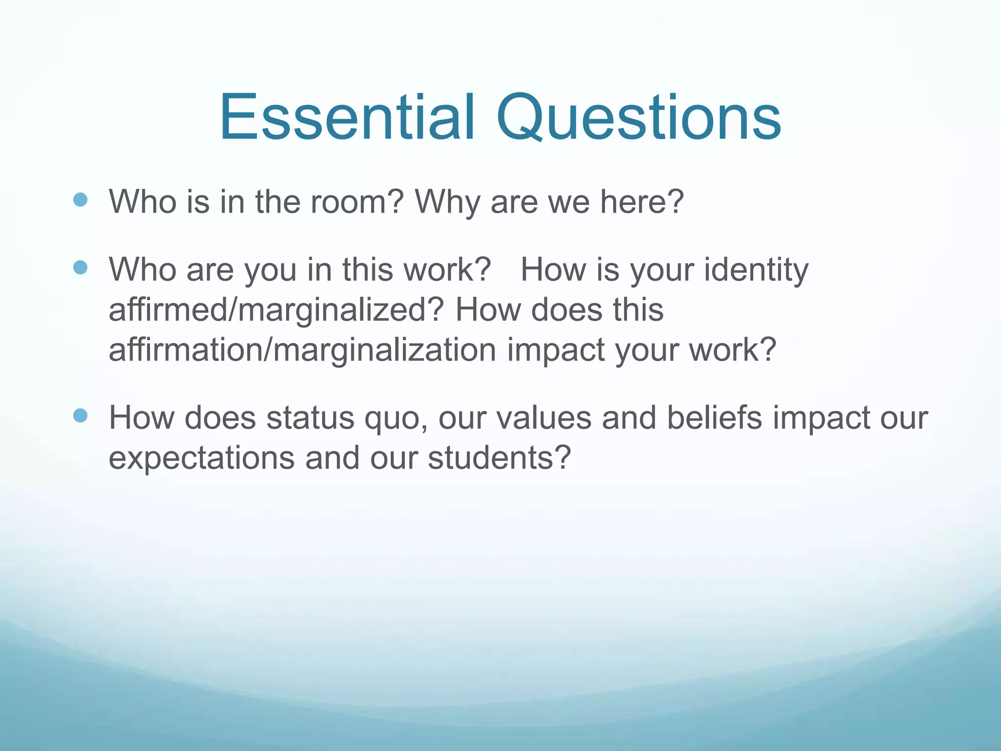 Essential Questions
 Who is in the room? Why are we here?
 Who are you in this work? How is your identity
affirmed/marginalized? How does this
affirmation/marginalization impact your work?
 How does status quo, our values and beliefs impact our
expectations and our students?
 