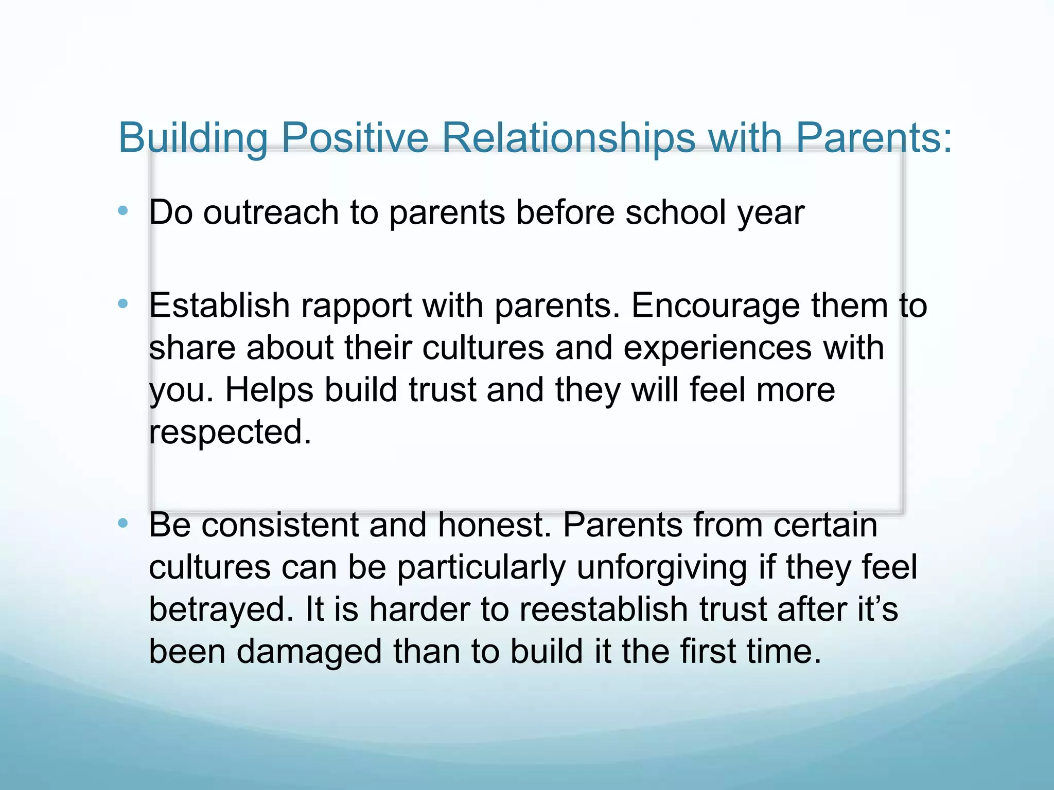 Building Positive Relationships with Parents:
• Do outreach to parents before school year
• Establish rapport with parents. Encourage them to
share about their cultures and experiences with
you. Helps build trust and they will feel more
respected.
• Be consistent and honest. Parents from certain
cultures can be particularly unforgiving if they feel
betrayed. It is harder to reestablish trust after it’s
been damaged than to build it the first time.
 