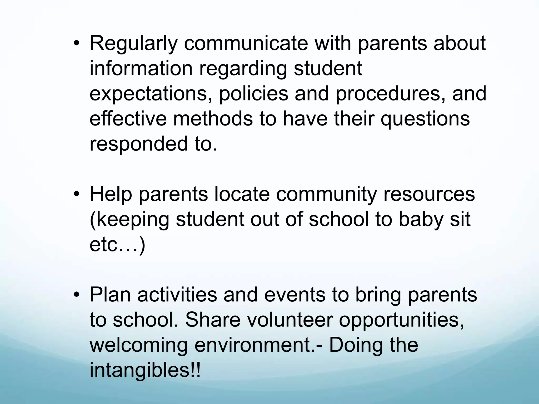 • Regularly communicate with parents about
information regarding student
expectations, policies and procedures, and
effective methods to have their questions
responded to.
• Help parents locate community resources
(keeping student out of school to baby sit
etc…)
• Plan activities and events to bring parents
to school. Share volunteer opportunities,
welcoming environment.- Doing the
intangibles!!
 
