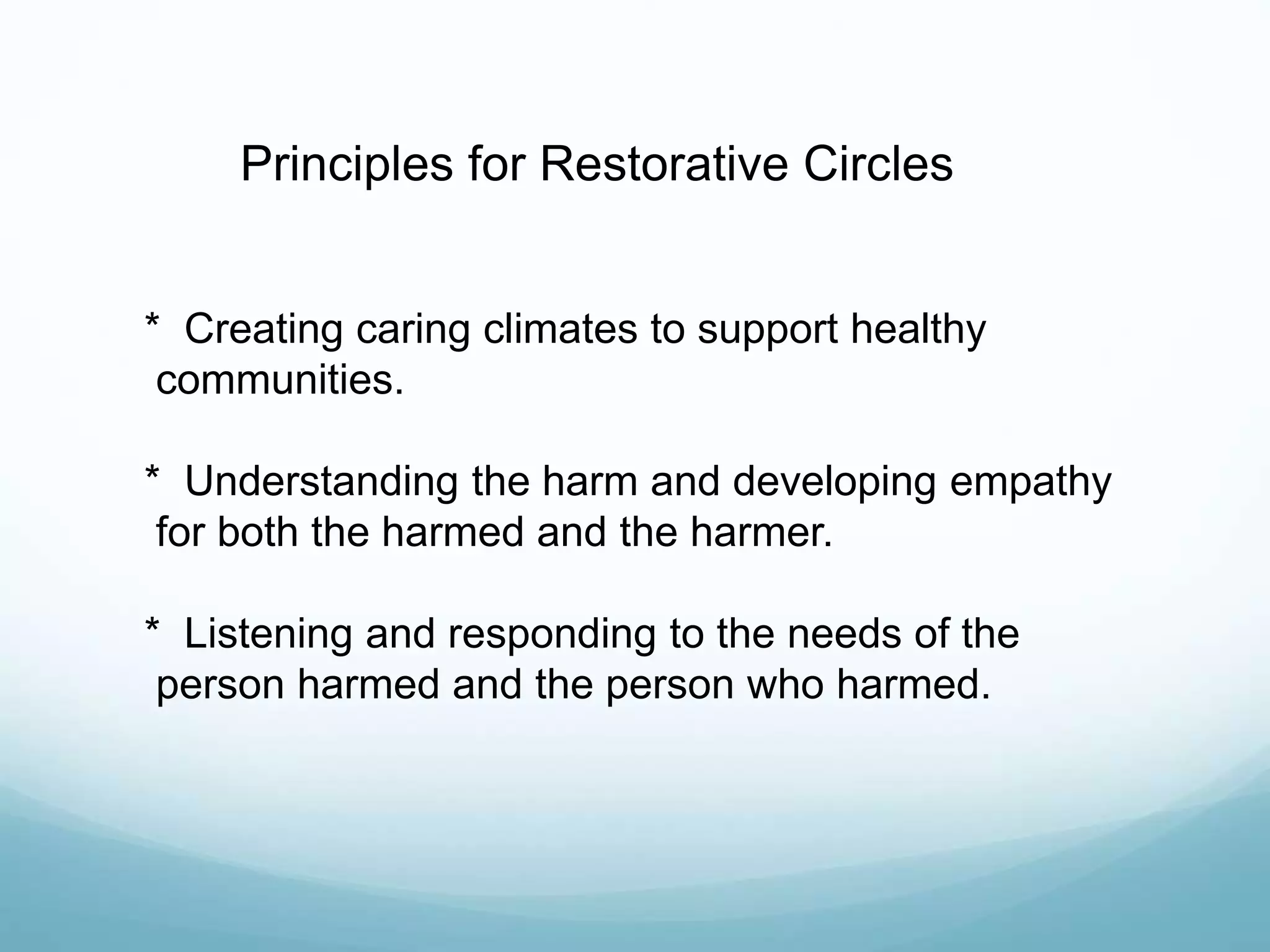 Principles for Restorative Circles
* Creating caring climates to support healthy
communities.
* Understanding the harm and developing empathy
for both the harmed and the harmer.
* Listening and responding to the needs of the
person harmed and the person who harmed.
 