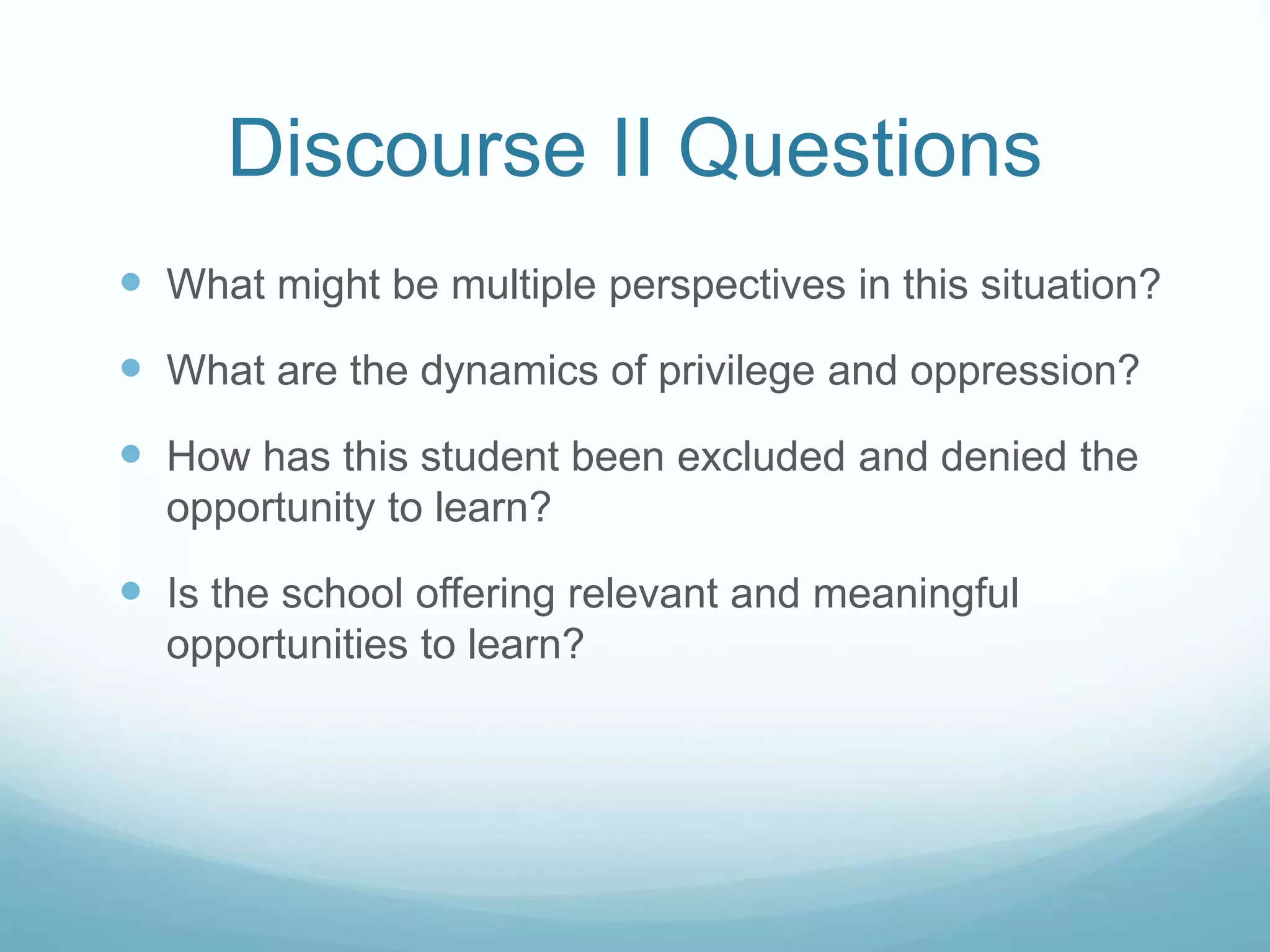 Discourse II Questions
 What might be multiple perspectives in this situation?
 What are the dynamics of privilege and oppression?
 How has this student been excluded and denied the
opportunity to learn?
 Is the school offering relevant and meaningful
opportunities to learn?
 