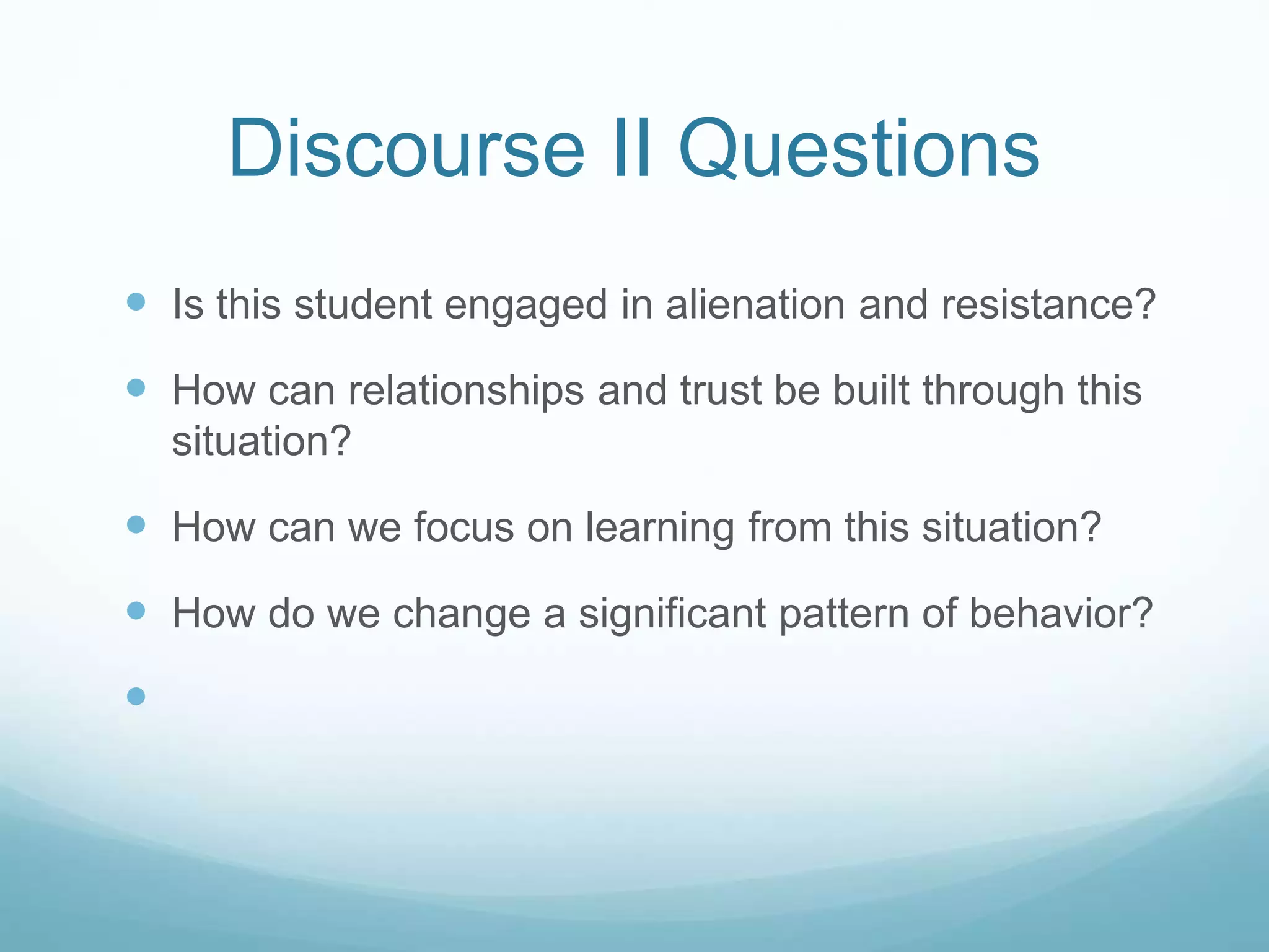 Discourse II Questions
 Is this student engaged in alienation and resistance?
 How can relationships and trust be built through this
situation?
 How can we focus on learning from this situation?
 How do we change a significant pattern of behavior?

 