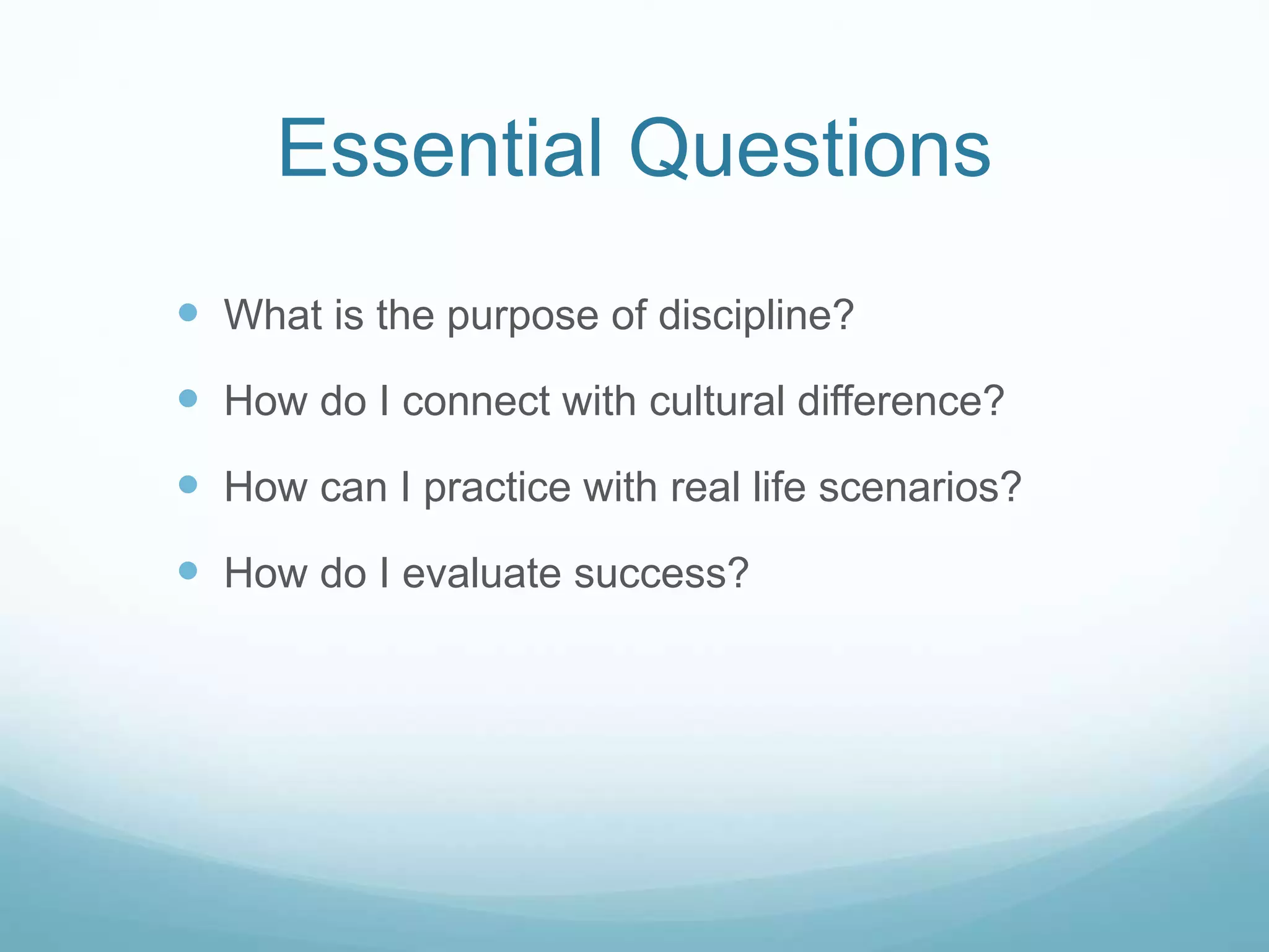 Essential Questions
 What is the purpose of discipline?
 How do I connect with cultural difference?
 How can I practice with real life scenarios?
 How do I evaluate success?
 