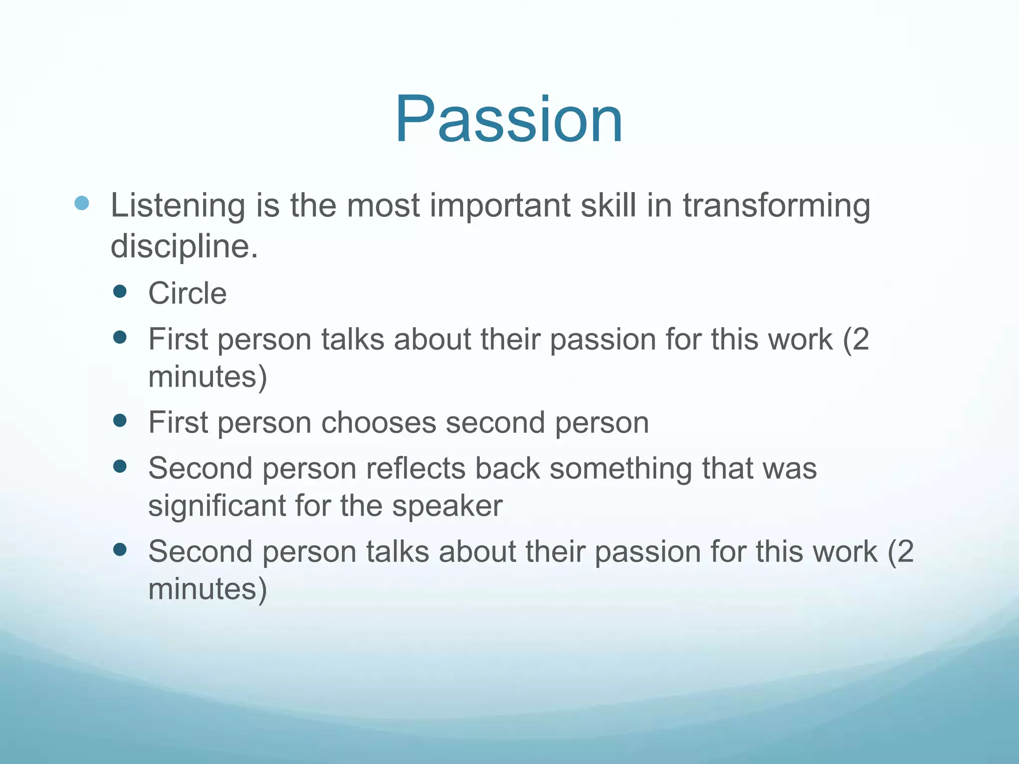 Passion
 Listening is the most important skill in transforming
discipline.
 Circle
 First person talks about their passion for this work (2
minutes)
 First person chooses second person
 Second person reflects back something that was
significant for the speaker
 Second person talks about their passion for this work (2
minutes)
 