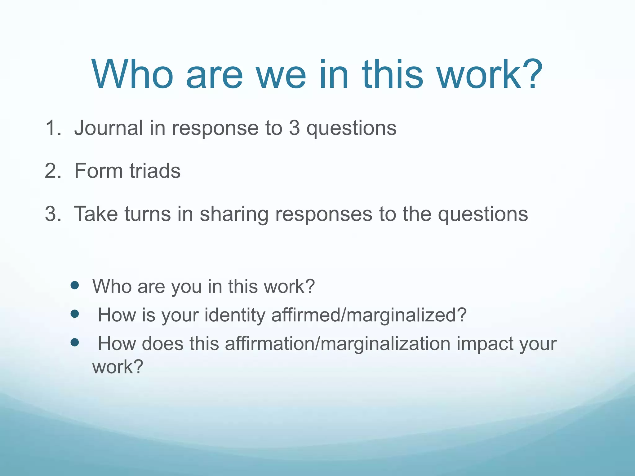Who are we in this work?
1. Journal in response to 3 questions
2. Form triads
3. Take turns in sharing responses to the questions
 Who are you in this work?
 How is your identity affirmed/marginalized?
 How does this affirmation/marginalization impact your
work?
 