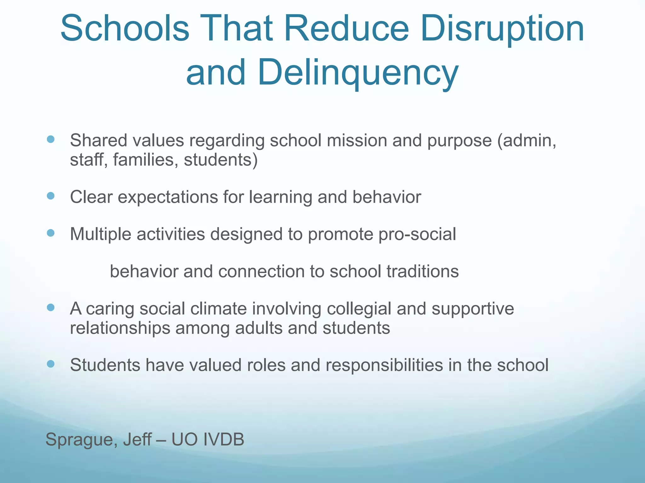 Schools That Reduce Disruption
and Delinquency
 Shared values regarding school mission and purpose (admin,
staff, families, students)
 Clear expectations for learning and behavior
 Multiple activities designed to promote pro-social
behavior and connection to school traditions
 A caring social climate involving collegial and supportive
relationships among adults and students
 Students have valued roles and responsibilities in the school
Sprague, Jeff – UO IVDB
 