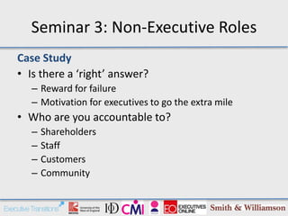 Seminar 3: Non-Executive Roles
Case Study
• Is there a ‘right’ answer?
   – Reward for failure
   – Motivation for executives to go the extra mile
• Who are you accountable to?
   –   Shareholders
   –   Staff
   –   Customers
   –   Community
 
