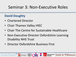 Seminar 3: Non-Executive Roles
David Doughty
• Chartered Director
• Chair Thames Valley HIEC
• Chair The Centre for Sustainable Healthcare
• Non-Executive Director Oxfordshire Learning
  Disability NHS Trust
• Director Oxfordshire Business First
 