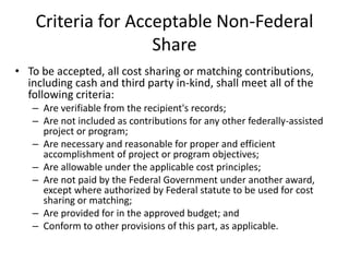 Criteria for Acceptable Non-Federal
Share
• To be accepted, all cost sharing or matching contributions,
including cash and third party in-kind, shall meet all of the
following criteria:
– Are verifiable from the recipient's records;
– Are not included as contributions for any other federally-assisted
project or program;
– Are necessary and reasonable for proper and efficient
accomplishment of project or program objectives;
– Are allowable under the applicable cost principles;
– Are not paid by the Federal Government under another award,
except where authorized by Federal statute to be used for cost
sharing or matching;
– Are provided for in the approved budget; and
– Conform to other provisions of this part, as applicable.
 