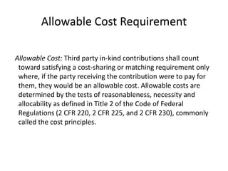 Allowable Cost Requirement
Allowable Cost: Third party in-kind contributions shall count
toward satisfying a cost-sharing or matching requirement only
where, if the party receiving the contribution were to pay for
them, they would be an allowable cost. Allowable costs are
determined by the tests of reasonableness, necessity and
allocability as defined in Title 2 of the Code of Federal
Regulations (2 CFR 220, 2 CFR 225, and 2 CFR 230), commonly
called the cost principles.
 