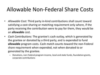 Allowable Non-Federal Share Costs
• Allowable Cost: Third party in-kind contributions shall count toward
satisfying a cost-sharing or matching requirement only where, if the
party receiving the contribution were to pay for them, they would be
an allowable cost.
• Cash Contributions: The grantee's cash outlay, which is generated by
the grantee or donated by a third party, and is expended to fund
allowable program costs. Cash match counts toward the non-Federal
share requirement when expended, not when donated to or
generated by the grantee.
– Donations, non-Federal program income, local and state funds, foundation grants,
corporate contributions
 