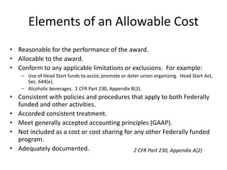 Elements of an Allowable Cost
• Reasonable for the performance of the award.
• Allocable to the award.
• Conform to any applicable limitations or exclusions. For example:
– Use of Head Start funds to assist, promote or deter union organizing. Head Start Act,
Sec. 644(e).
– Alcoholic beverages. 2 CFR Part 230, Appendix B(3).
• Consistent with policies and procedures that apply to both Federally
funded and other activities.
• Accorded consistent treatment.
• Meet generally accepted accounting principles (GAAP).
• Not included as a cost or cost sharing for any other Federally funded
program.
• Adequately documented. 2 CFR Part 230, Appendix A(2)
 