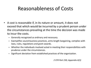 Reasonableness of Costs
• A cost is reasonable if, in its nature or amount, it does not
exceed that which would be incurred by a prudent person under
the circumstances prevailing at the time the decision was made
to incur the costs.
– Generally recognized as ordinary and necessary.
– Exemplifies sound business practices, arms length bargaining, complies with
laws, rules, regulations and grant awards.
– Whether the individuals involved acted in meeting their responsibilities with
prudence under the circumstances.
– Significant deviation from established practices of the organization.
2 CFR Part 230, Appendix A(3)
 