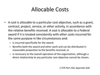 Allocable Costs
• A cost is allocable to a particular cost objective, such as a grant,
contract, project, service, or other activity, in accordance with
the relative benefits received. A cost is allocable to a Federal
award if it is treated consistently with other costs incurred for
the same purpose in like circumstances and:
– Is incurred specifically for the award.
– Benefits both the award and other work and can be distributed in
reasonable proportion to the benefits received, or
– Is necessary to the overall operation of the organization, although a
direct relationship to any particular cost objective cannot be shown.
2 CFR Part 230, Appendix A(4)
 