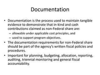 Documentation
• Documentation is the process used to maintain tangible
evidence to demonstrate that in-kind and cash
contributions claimed as non-Federal share are:
– allowable under applicable cost principles, and
– used to support program objectives.
• The documentation requirements for non-Federal share
should be part of the agency’s written fiscal policies and
procedures.
• Important for planning, budgeting, allocation, reporting,
auditing, triennial monitoring and general fiscal
accountability.
 