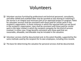 Volunteers
 Volunteer services furnished by professional and technical personnel, consultants,
and other skilled and unskilled labor may be counted as cost sharing or matching if
the service is an integral and necessary part of an approved project or program. Rates
for volunteer services shall be consistent with those paid for similar work in the
recipient's organization. In those instances in which the required skills are not found
in the recipient's organization, rates shall be consistent with those paid for similar
work in the labor market in which the recipient competes for the kind of services
involved. In either case, fringe benefits consistent with those paid that are
reasonable, allowable, and allocable may be included in the valuation.
 Volunteer services shall be documented and, to the extent feasible, supported by the
same methods used by the recipient for its own employees, including time records.
 The basis for determining the valuation for personal services shall be documented.
 