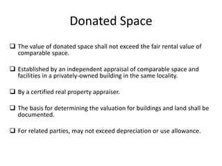 Donated Space
 The value of donated space shall not exceed the fair rental value of
comparable space.
 Established by an independent appraisal of comparable space and
facilities in a privately-owned building in the same locality.
 By a certified real property appraiser.
 The basis for determining the valuation for buildings and land shall be
documented.
 For related parties, may not exceed depreciation or use allowance.
 