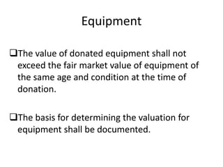 Equipment
The value of donated equipment shall not
exceed the fair market value of equipment of
the same age and condition at the time of
donation.
The basis for determining the valuation for
equipment shall be documented.
 