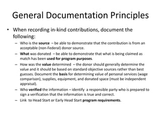 General Documentation Principles
• When recording in-kind contributions, document the
following:
– Who is the source – be able to demonstrate that the contribution is from an
acceptable (non-Federal) donor source.
– What was donated – be able to demonstrate that what is being claimed as
match has been used for program purposes.
– How was the value determined – the donor should generally determine the
value and it should be based on standard objective sources rather than best
guesses. Document the basis for determining value of personal services (wage
comparison), supplies, equipment, and donated space (must be independent
appraisal).
– Who verified the information – identify a responsible party who is prepared to
sign a verification that the information is true and correct.
– Link to Head Start or Early Head Start program requirements.
 