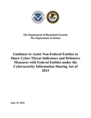 The Department of Homeland Security
The Department of Justice
Guidance to Assist Non-Federal Entities to
Share Cyber Threat Indicators and Defensive
Measures with Federal Entities under the
Cybersecurity Information Sharing Act of
2015
June 15, 2016
 