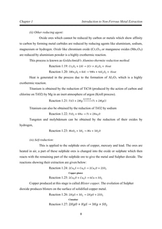 8
Chapter 1 Introduction to Non-Ferrous Metal Extraction
(ii) Other reducing agent:
Oxide ores which cannot be reduced by carbon or metals which show affinity
to carbon by forming metal carbides are reduced by reducing agents like aluminium, sodium,
magnesium or hydrogen. Oxide like chromium oxide (Cr2O3) or manganese oxides (Mn3O4
This process is known as Goldschmidt's Alumino-thermite reduction method.
)
are reduced by aluminium powder is a highly exothermic reaction.
Reaction 1.19: 𝐶𝑟2 𝑂3 + 2𝐴𝑙 → 2𝐶𝑟 + 𝐴𝑙2 𝑂3 + 𝐻𝑒𝑎𝑡
Heat is generated in the process due to the formation of Al
Reaction 1.20: 3𝑀𝑛3 𝑂4 + 8𝐴𝑙 → 9𝑀𝑛 + 4𝐴𝑙2 𝑂3 + 𝐻𝑒𝑎𝑡
2O3
Titanium is obtained by the reduction of TiCl4 (produced by the action of carbon and
chlorine on TiO2) by Mg in an inert atmosphere of argon (Kroll process).
which is a highly
exothermic reaction.
Reaction 1.21: 𝑇𝑖𝐶𝑙 + 2𝑀𝑔
∆,1103 𝐾
�⎯⎯⎯⎯⎯� 𝑇𝑖 + 2𝑀𝑔𝐶𝑙
Titanium can also be obtained by the reduction of TiO2 by sodium
Tungsten and molybdenum can be obtained by the reduction of their oxides by
hydrogen,
Reaction 1.22: 𝑇𝑖𝑂2 + 4𝑁𝑎 → 𝑇𝑖 + 2𝑁𝑎2 𝑂
Reaction 1.23: 𝑀𝑜𝑂3 + 3𝐻2 → 𝑀𝑜 + 3𝐻2 𝑂
(iii) Self-reduction:
This is applied to the sulphide ores of copper, mercury and lead. The ores are
heated in air, a part of these sulphide ores is changed into the oxide or sulphate which then
reacts with the remaining part of the sulphide ore to give the metal and Sulpher dioxide. The
reactions showing their extraction are given below:
Copper glance
Reaction 1.24: 2𝐶𝑢2 𝑆 + 𝐶𝑢2 𝑆 → 2𝐶𝑢2 𝑂 + 2𝑆𝑂2
Copper produced at this stage is called Blister copper. The evolution of Sulpher
dioxide produces blisters on the surface of solidified copper metal.
Reaction 1.25: 2𝐶𝑢2 𝑂 + 𝐶𝑢2 𝑆 → 6𝐶𝑢 + 𝑆𝑂2
Cinnabar
Reaction 1.26: 2𝐻𝑔𝑆 + 3𝑂2 → 2𝐻𝑔𝑂 + 2𝑆𝑂2
Reaction 1.27: 2𝐻𝑔𝑂 + 𝐻𝑔𝑆 → 3𝐻𝑔 + 𝑆𝑂2
 