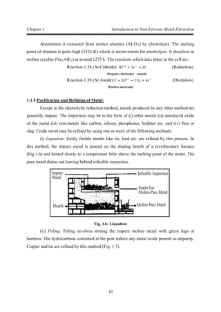 10
Chapter 1 Introduction to Non-Ferrous Metal Extraction
Aluminium is extracted from molten alumina (Al2O3) by electrolysis. The melting
point of alumina is quite high (2323 K) which is inconvenient for electrolysis. It dissolves in
molten cryolite (Na3AlF6) at around 1273 k. The reactions which take place in the cell are:
(Negative electrode) (metal)
Reaction 1.38 (At Cathode): A𝑙+3
+ 3𝑒−
→ 𝐴𝑙 (Reduction)
(Positive electrode)
Reaction 1.39 (At Anode): 𝐶 + 2𝑂2−
→ 𝐶𝑂2 + 4𝑒−
(Oxidation)
1.1.5
Except in the electrolytic reduction method, metals produced by any other method are
generally impure. The impurities may be in the form of (i) other metals (ii) unreduced oxide
of the metal (iii) non-metals like carbon, silicon, phosphorus, Sulpher etc. and (iv) flux or
slag. Crude metal may be refined by using one or more of the following methods:
Purification and Refining of Metal:
(i) Liquation: Easily fusible metals like tin, lead etc. are refined by this process. In
this method, the impure metal is poured on the sloping hearth of a reverberatory furnace
(Fig.1.6) and heated slowly to a temperature little above the melting point of the metal. The
pure metal drains out leaving behind infusible impurities.
Fig. 1.6: Liquation
(ii) Poling: Poling involves stirring the impure molten metal with green logs or
bamboo. The hydrocarbons contained in the pole reduce any metal oxide present as impurity.
Copper and tin are refined by this method (Fig. 1.7).
 