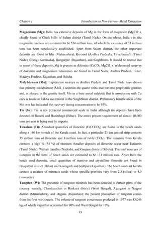 15
Chapter 1 Introduction to Non-Ferrous Metal Extraction
Magnesium (Mg): India has extensive deposits of Mg in the form of magnesite (MgCO3),
chiefly found in Chalk Hills of Salem district (Tamil Nadu). On the whole, India’s in situ
magnesite reserves are estimated to be 524 million tons, of which the existence of 33 million
tons has been conclusively established. Apart from Salem district, the other important
deposits are found in Idar (Maharashtra), Kurnool (Andhra Pradesh), Tiruchirapalli (Tamil
Nadu), Coorg (Karnataka), Dungarpur (Rajasthan), and Singhbhum. It should be nooted that
in some of these deposits, Mg is present as dolomite (CaCO3.MgCO3
Molybdenum (Mo): Exploration surveys in Andhra Pradesh and Tamil Nadu have shown
that primery molybdenite (MoS
). Widespread reserves
of dolomite and magnesium limestones are found in Tamil Nadu, Andhra Pradesh, Bihar,
Madhya Pradesh, Rajasthan, and Odisha.
2
Tin (Sn): Tin is not extracted commercial scale in India although tin deposits have been
detected in Ranchi and Haziribagh (Bihar). The entire present requirement of almost 10,000
tons per year is being met by imports.
) occursin the quartz veins that traverse porphyritic granites
and, at places, in the granite itself. Mo in a base metal sulphide that is association with Cu
ores is found at Rekha and Bhatin in the Singhbhum district. Preliminary beneficiation of the
Mo ores has indicated the recovery during concentration to be 95%.
Titanium (Ti): Abundant quantities of ilimenite (FeO.TiO2) are found in the beach sands
along a 160 km stretch of the Kerala coast. In fact, a particular 23 km coastal strip contains
35 million tons of ilimenite and 3 million tons of rutile (TiO2
Tungsten (W): The presence of tungsten minerals has been detected in certain parts of the
country, namely, Chandapathan in Bankura district (West Bengal), Agargaon in Nagpur
district (Maharashtra), and Degana (Rajasthan); the present production of tungsten comes
from the first two sources. The volume of tungsten concentrate produced in 1977 was 43,046
kg, of which Rajasthan accounted for 90% and West Bengal for 10%.
). The ilimenite from Kerela
contains a high % (55 %) of titanium. Smaller deposits of ilimenite occur near Tuticorin
(Tamil Nadu), Waltair (Andhra Pradesh), and Ganjam district (Odisha). The total reserves of
ilimenite in the form of beach sands are estimated to be 133 million tons. Apart from the
beach sand deposits, small quantities of massive and crystalline ilimenite are found in
Bhagalpur district (Bihar) and Kisengarh and Jodhpur (Rajasthan). The beach sands of Kerala
contain a mixture of minerals sands whose specific gravities vary from 2.3 (silica) to 4.9
(monazite).
 