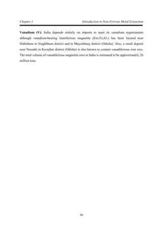 16
Chapter 1 Introduction to Non-Ferrous Metal Extraction
Vanadium (V): India depends entirely on imports to meet its vanadium requirements
although vanadium-bearing titaniferrous magnetite (Feo.Fe2O3) has been located near
Dublabera in Singhbhum district and in Mayurbhanj district (Odisha). Also, a small deposit
near Nausahi in Keonjhar district (Odisha) is also known to contain vanadiferrous iron ores.
The total volume of vanadiferrous magnetite ores in India is estimated to be approximately 26
million tons.
 