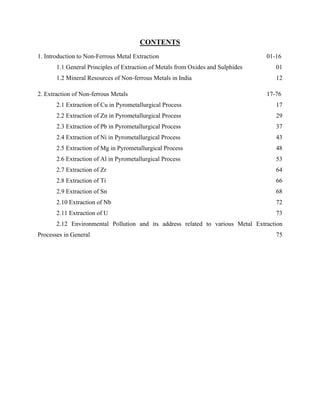 1. Introduction to Non-Ferrous Metal Extraction 01-16
1.1 General Principles of Extraction of Metals from Oxides and Sulphides 01
1.2 Mineral Resources of Non-ferrous Metals in India 12
CONTENTS
2. Extraction of Non-ferrous Metals 17-76
2.1 Extraction of Cu in Pyrometallurgical Process 17
2.2 Extraction of Zn in Pyrometallurgical Process 29
2.3 Extraction of Pb in Pyrometallurgical Process 37
2.4 Extraction of Ni in Pyrometallurgical Process 43
2.5 Extraction of Mg in Pyrometallurgical Process 48
2.6 Extraction of Al in Pyrometallurgical Process 53
2.7 Extraction of Zr 64
2.8 Extraction of Ti 66
2.9 Extraction of Sn 68
2.10 Extraction of Nb 72
2.11 Extraction of U 73
2.12 Environmental Pollution and its address related to various Metal Extraction
Processes in General 75
 