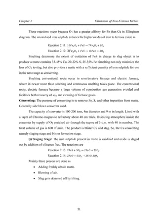 21
Chapter 2 Extraction of Non-Ferrous Metals
These reactions occur because O2 has a greater affinity for Fe than Cu in Ellingham
diagram. The unoxidised iron sulphide reduces the higher oxides of iron to ferrous oxide as
Reaction 2.11: 10𝐹𝑒2 𝑂3 + 𝐹𝑒𝑆 → 7𝐹𝑒3 𝑂4 + 𝑆𝑂2
Smelting determine the extent of oxidation of FeS in charge to slag object is to
produce a matte contains 35-45% Cu, 20-22% S, 25-35% Fe. Smelting not only minimize the
loss of Cu to slag, but also provides a matte with a sufficient quantity of iron sulphide for use
in the next stage as converting.
Reaction 2.12: 3𝐹𝑒3 𝑂4 + 𝐹𝑒𝑆 → 10𝐹𝑒𝑂 + 𝑆𝑂2
Smelting conventional route occur in reverberatory furnace and electric furnace,
where in newer route flash smelting and continuous smelting takes place. The conventional
route, electric furnace because a large volume of combustion gas generation avoided and
facilities both recovery of so2
Converting: The purpose of converting is to remove Fe, S, and other impurities from matte.
Generally side blown converter used.
and cleaning of furnace gases.
The capacity of converter is 100-200 tons, 4m diameter and 9 m in length. Lined with
a layer of Chrome-magnesite refractory about 40 cm thick. Oxidizing atmosphere inside the
converter by supply of O2 enriched air through the tuyere of 5 c.m. with 40 in number. The
total volume of gas is 600 m3
(i) Slaging Stage: The iron sulphide present in matte is oxidized and oxide is slaged
out by addition of siliceous flux. The reactions are
/min. The product is blister Cu and slag. So, the Cu converting
namely slaging stage and blister formation stage.
Reaction 2.13: 2𝐹𝑒𝑆 + 3𝑂2 → 2𝐹𝑒𝑂 + 2𝑆𝑂2
Mainly three process are done as
Reaction 2.14: 2𝐹𝑒𝑂 + 𝑆𝑖𝑂2 → 2𝐹𝑒𝑂. 𝑆𝑖𝑂2
• Adding freshly obtain matte.
• Blowing of air.
• Slag gets skimmed off by tilting.
 