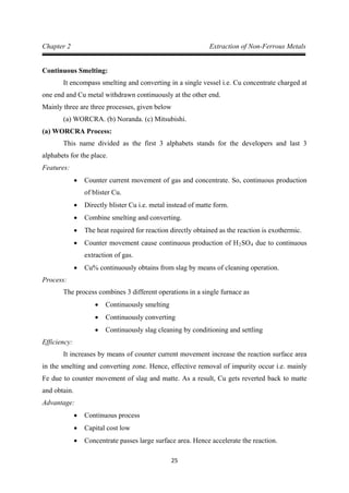 25
Chapter 2 Extraction of Non-Ferrous Metals
Continuous Smelting:
It encompass smelting and converting in a single vessel i.e. Cu concentrate charged at
one end and Cu metal withdrawn continuously at the other end.
Mainly three are three processes, given below
(a) WORCRA. (b) Noranda. (c) Mitsubishi.
(a) WORCRA Process:
This name divided as the first 3 alphabets stands for the developers and last 3
alphabets for the place.
Features:
• Counter current movement of gas and concentrate. So, continuous production
of blister Cu.
• Directly blister Cu i.e. metal instead of matte form.
• Combine smelting and converting.
• The heat required for reaction directly obtained as the reaction is exothermic.
• Counter movement cause continuous production of H2SO4
• Cu% continuously obtains from slag by means of cleaning operation.
due to continuous
extraction of gas.
Process:
The process combines 3 different operations in a single furnace as
• Continuously smelting
• Continuously converting
• Continuously slag cleaning by conditioning and settling
Efficiency:
It increases by means of counter current movement increase the reaction surface area
in the smelting and converting zone. Hence, effective removal of impurity occur i.e. mainly
Fe due to counter movement of slag and matte. As a result, Cu gets reverted back to matte
and obtain.
Advantage:
• Continuous process
• Capital cost low
• Concentrate passes large surface area. Hence accelerate the reaction.
 