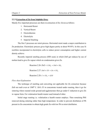 30
Chapter 2 Extraction of Non-Ferrous Metals
2.2.3
Mainly five important processes are there in extraction of Zn. Given as follows
Extraction of Zn from Sulphide Ores:
1. Horizontal Retort
2. Vertical Retort
3. Electrothermic
4. Electrolytic
5. Imperial Smelting
The first 3 processes are retort process. Horizontal retort made a major contribution to
Zn production. Electrolytic process gives high degree purity at about 99.95%. In this case Si
rectifiers incorporated in electrolytic cells to reduce power consumption and higher current
density achieve.
Recently imperial smelting process (ISP) used, in which ZnO get reduces by use of
molten lead to give Zn vapour which on condensation gives Zn.
Reaction 2.26: 𝑍𝑛𝑆 + 1.5𝑂2 → 𝑍𝑛𝑂 + 𝑆𝑂2
Reaction 2.27: 𝑍𝑛𝑂 + 𝐶𝑂 → 𝑍𝑛 + 𝐶𝑂2
Flow sheet Explanation
Reaction 2.28: 𝐶 + 𝐶𝑂2 → 2𝐶𝑂
The technique of smelting and converting not applicable for Zn extraction because
ZnS not melt even at 15000
Initial stage roasting i.e. volatisation a hearth roaster employs. Then remaining PbS
removed during sintering rather than high temperature. In order to prevent distillation of Pb
present in Zn concentrate to obtain high grade Zn with low Pb in retort distillation.
C. Zn% 55 in concentrate treated under roasting, then it go for
sintering where roasted oxide ground and agglomerates then go under C reduction to give Zn
in vapour form. For volatisation hearth roaster used instead of other.
 
