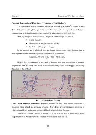 38
Chapter 2 Extraction of Non-Ferrous Metals
Complete Description of Flow Sheet (Extraction of Lead Bullion):
The concentrate roasted to oxides which get reduced by C at 8000
Now, up draught is more preferred compare to down draught because of
C above to fuse
PbS, which occur in Dwight-Lloyd sintering machine in which not only S eliminate but also
produce sinter with liquidize properties. In this S% reduce from 16-18% to 1-2%.
• Higher capacity
• Elimination of precipitate wind box Pb
• Production of high grade SO2
In, up draught air is admitted from perforated bottom gate. Heat liberated due to
roasting of Galena ore out of temperature below fusion temperature.
gas
Hence, free Pb gravitated to the wall of furnace, and was trapped out at working
temperature 1000
Reaction 2.38: 2𝑃𝑏𝑆 +
7
2
𝑂2 → 𝑃𝑏𝑂 + 𝑃𝑏𝑆𝑂4 + 𝑆𝑂2
0
C. Thick crust allow to accumulate slowly down even stopped reaction by
the action of the air blast.
Fig. 2.16: Molten Blast Furnace
Older Blast Furnace Reduction: Furnace decrease in area from throat downward a
minimum being attend end at tuyere of area 4-5 m2
Siphon top: A device connects molten Pb in the crucible with a bowl shape which
keeps the level of Pb in the crucible constant by withdrawn from the top.
. Blast pressure increases resulting in
volatization of lead. As increase volume of blast lead volatization decreases.
 