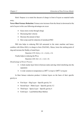 39
Chapter 2 Extraction of Non-Ferrous Metals
Bosh: Purpose is to retard the descent of charge in front of tuyere as material melts
away.
Newer Blast Furnace Reduction: Furnace area increases from the throat to downward at the
end of tuyere in this case following advantages are occur
• Gases more evenly through charge
• Decreasing their velocity
• Decrease the amount of dust
• Here scrap used for reduction of unreduced PbO
PbO also helps in reducing PbS left unroasted in the sinter machine and hence,
combine with Silica (SiO2) in charge to form 2FeO.SiO2. Hence, lower the melting point of
slag and increase the fluidity of metal layer.
Finally helps to reducing the Pb as
Reaction 2.39: 𝑃𝑏𝑆𝑖𝑂3 + 𝐹𝑒 → 𝐹𝑒𝑆𝑖𝑂3 + 𝑃𝑏
Disadvantage of Newer Process:
Reaction 2.40: 𝑃𝑏𝑂 + 𝐹𝑒 → 𝐹𝑒𝑂 + 𝑃𝑏
• A thick mushy layer form in between matte and slag which interfering into the
separation
• A wide variation in temperature as 2000
C at top to 12000
In blast furnace reduction produce 4 distinct layers on the basis of their specific
gravity as
C at tuyere
• First layer – Slag Layer – Specific gravity 3.6
• Second layer – Matte Layer – Specific gravity 5.2
• Third layer – Speiss Layer – Specific gravity 6
• Forth layer – Lead Bullion/Base Bullion
 