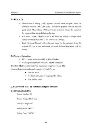 43
Chapter 2 Extraction of Non-Ferrous Metals
2.3.4
• Manufacture of battery, cable, pigment, flexible sheet and pipe. Basic Pb
carbonate such as 2PbCO
Use of Pb:
3.Pb (OH) 2
• Red Lead (Pb
used in Pb pigment form on basis of
grade point. Also, litharge (PbO) used in reverbaratory furnace for oxidation
for pigmented varnish and glass production.
3O4): Higher oxide of Pb made by heating Litharge under
control condition about 4500
• Lead Chromate: Normal yellow chromate made by the precipitate from the
solution of Lead acitate and nitride to which Sodium Bicarbonate will be
added.
C and same use as Litharge.
2.3.5
• HZL – Major production of Pb in Bihar (Tundoo)
Area of Extraction:
• Visakhapatnam (Andhra Pradesh) – 15,000 tonne/year
Question 2.5: Discuss the important mechanical properties of Lead (Pb).
Answer: Important mechanical properties of Lead (Pb) are
• Heaviest metal
• Most malleable, easy to shaping and working
• Low melting point
2.4 Extraction of Ni by Pyrometallurgical Process:
2.4.1
Atomic Number: 28
Details about of Ni:
Atomic Weight: 58.69 amu
Density: 8.98 gm/cm
Melting Point: 1452
3
0
Boiling Point: 2900
C
0
C
 