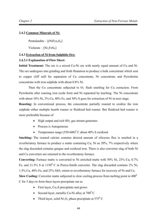 44
Chapter 2 Extraction of Non-Ferrous Metals
2.4.2
Pentalandite – [(NiFe)
Common Minerals of Ni:
9S8
Violarate – [Ni
]
2FeS4
2.4.3
]
2.4.3.1 Explanation of Flow Sheet:
Extraction of Ni from Sulphide Ore:
Initial Treatment: The ore is a mixed Cu-Ni ore with nearly equal amount of Cu and Ni.
The ore undergoes into grinding and froth floatation to produce a bulk concentrate which sent
to copper cliff mill for separation of Cu concentrate, Ni concentrate and Pyrrohotite
concentrate with iron sulphide with about 0.8% Ni.
Then the Cu concentrate subjected to O2
Roasting: In conventional process, the concentrate partially roasted to oxidize the iron
sulphide either multiple hearth roaster or fluidized bed roaster. But fluidized bed roaster is
more preferable because of
flash smelting for Cu extraction. From
Pyrrohotite after roasting iron oxide form and Ni separated by leaching. The Ni concentrate
with about 10% Ni, 2% Cu, 40% Fe, and 30% S goes for extraction of Ni in next stage.
• High output and rich SO2
• Process is Autogeneous
gas stream generates
• Temperature range (550-600)0
Smelting: The roasted calcine contains desired amount of siliceous flux is smelted in a
reverberatory furnace to produce a matte containing Cu, Ni as 20%, 7% respectively where
the slag discarded contains gangue and oxidized iron. There is also converter slag of both Ni
and Cu converters are returned to the reverberatory furnace.
C about 40% S oxidized
Converting: Furnace matte is converted to Ni enriched matte with 50% Ni, 25% Cu, 0.7%
Fe, and 21.5% S at 11500
C in Pierce-Smith converter. The slag discarded contains 2% Ni,
1.5% Cu, 40% Fe, and 25% SiO2
Slow Cooling: Converter matte subjected to slow cooling process from melting point to 400
return to reverberatory furnace for recovery of Ni and Cu.
0
• First layer, Cu
C for 3 days to form three layers precipitate out as
2
• Second layer, metallic Cu-Ni alloy at 700
S precipitate and grows
0
• Third layer, solid Ni
C
3S2 phase precipitate at 5750
C
 