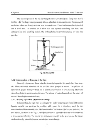 3
Chapter 1 Introduction to Non-Ferrous Metal Extraction
The crushed pieces of the ore are then pulverized (powdered) in a stamp mill shown
in (Fig. 1.2). The heavy stamp rises and falls on a hard die to powder the ore. The powdered
ore is then taken out through a screen by a stream of water. Pulverization can also be carried
out in a ball mill. The crushed ore is taken in a steel cylinder containing iron balls. The
cylinder is set into revolving motion. The striking balls pulverize the crushed ore into fine
powder.
Fig. 1.2: Stamp Mill
1.1.2
Generally, the ores are found mixed with earthy impurities like sand, clay, lime stone
etc. These unwanted impurities in the ore are called gangue or matrix. The process of
removal of gangue from powdered ore is called concentration or ore dressing. There are
several methods for concentrating the ores. The choice of method depends on the nature of
the ore. Some important methods are:
Concentration or Dressing of the Ore:
1.1.2.1 Gravity separation (Hydraulic washing):
In this method, the light (low specific gravity) earthy impurities are removed from the
heavier metallic ore particles by washing with water. It is therefore, used for the
concentration of heavier oxide ores, like hematite (Fe2O3), tinstone (SnO2), and gold (Au). In
this method, as shown in the Fig. 1.3 the powdered ore is agitated with water or washed with
a strong current of water. The heavier ore settles down rapidly in the grooves and the lighter
sandy and earthy materials (gangue particles) are washed away.
 