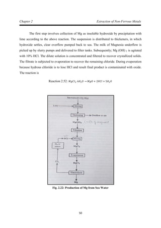 50
Chapter 2 Extraction of Non-Ferrous Metals
The first step involves collection of Mg as insoluble hydroxide by precipitation with
lime according to the above reaction. The suspension is distributed to thickeners, in which
hydroxide settles, clear overflow pumped back to sea. The milk of Magnesia underflow is
picked up by slurry pumps and delivered to filter tanks. Subsequently; Mg (OH) 2 is agitated
with 10% HCl. The dilute solution is concentrated and filtered to recover crystallized solids.
The filtrate is subjected to evaporation to recover the remaining chloride. During evaporation
because hydrous chloride is to lose HCl and result final product is contaminated with oxide.
The reaction is
Reaction 2.52: 𝑀𝑔𝐶𝑙2. 6𝐻2 𝑂 → 𝑀𝑔𝑂 + 2𝐻𝐶𝑙 + 5𝐻2 𝑂
Fig. 2.22: Production of Mg from Sea Water
 