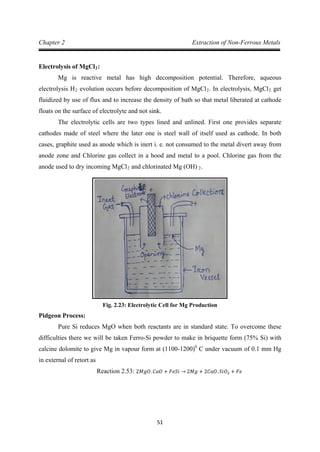 51
Chapter 2 Extraction of Non-Ferrous Metals
Electrolysis of MgCl2
Mg is reactive metal has high decomposition potential. Therefore, aqueous
electrolysis H
:
2 evolution occurs before decomposition of MgCl2. In electrolysis, MgCl2
The electrolytic cells are two types lined and unlined. First one provides separate
cathodes made of steel where the later one is steel wall of itself used as cathode. In both
cases, graphite used as anode which is inert i. e. not consumed to the metal divert away from
anode zone and Chlorine gas collect in a hood and metal to a pool. Chlorine gas from the
anode used to dry incoming MgCl
get
fluidized by use of flux and to increase the density of bath so that metal liberated at cathode
floats on the surface of electrolyte and not sink.
2 and chlorinated Mg (OH) 2.
Fig. 2.23: Electrolytic Cell for Mg Production
Pidgeon Process:
Pure Si reduces MgO when both reactants are in standard state. To overcome these
difficulties there we will be taken Ferro-Si powder to make in briquette form (75% Si) with
calcine dolomite to give Mg in vapour form at (1100-1200)0
C under vacuum of 0.1 mm Hg
in external of retort as
Reaction 2.53: 2𝑀𝑔𝑂. 𝐶𝑎𝑂 + 𝐹𝑒𝑆𝑖 → 2𝑀𝑔 + 2𝐶𝑎𝑂. 𝑆𝑖𝑂2 + 𝐹𝑒
 