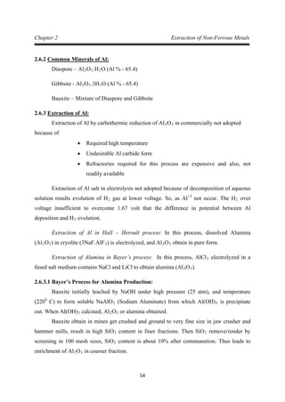 54
Chapter 2 Extraction of Non-Ferrous Metals
2.6.2
Diaspore – Al
Common Minerals of Al:
2O3.H2
Gibbsite - Al
O (Al % - 65.4)
2O3.3H2
Bauxite – Mixture of Diaspore and Gibbsite
O (Al % - 65.4)
2.6.3
Extraction of Al by carbothermic reduction of Al
Extraction of Al:
2O3
• Required high temperature
in commercially not adopted
because of
• Undesirable Al carbide form
• Refractories required for this process are expensive and also, not
readily available
Extraction of Al salt in electrolysis not adopted because of decomposition of aqueous
solution results evolution of H2 gas at lower voltage. So, as Al+3
not occur. The H2 over
voltage insufficient to overcome 1.67 volt that the difference in potential between Al
deposition and H2
Extraction of Al in Hall – Heroult process: In this process, dissolved Alumina
(Al
evolution.
2O3) in cryolite (3NaF.AlF3) is electrolyzed, and Al2O3
Extraction of Alumina in Bayer’s process: In this process, AlCl
obtain in pure form.
3 electrolyzed in a
fused salt medium contains NaCl and LiCl to obtain alumina (Al2O3
2.6.3.1 Bayer’s Process for Alumina Production:
).
Bauxite initially leached by NaOH under high pressure (25 atm), and temperature
(2200
C) to form soluble NaAlO2 (Sodium Aluminate) from which Al(OH)3 is precipitate
out. When Al(OH)3 calcined, Al2O3
Bauxite obtain in mines get crushed and ground to very fine size in jaw crusher and
hammer mills, result in high SiO
or alumina obtained.
2 content in finer fractions. Then SiO2 remove/render by
screening in 100 mesh sizes, SiO2 content is about 10% after communution. Thus leads to
enrichment of Al2O3 in coarser fraction.
 