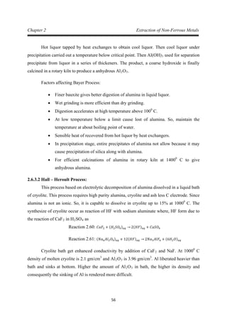 56
Chapter 2 Extraction of Non-Ferrous Metals
Hot liquor tapped by heat exchanges to obtain cool liquor. Then cool liquor under
precipitation carried out a temperature below critical point. Then Al(OH)3 used for separation
precipitate from liquor in a series of thickeners. The product, a coarse hydroxide is finally
calcined in a rotary kiln to produce a anhydrous Al2O3
Factors affecting Bayer Process:
.
• Finer bauxite gives better digestion of alumina in liquid liquor.
• Wet grinding is more efficient than dry grinding.
• Digestion accelerates at high temperature above 1000
• At low temperature below a limit cause lost of alumina. So, maintain the
temperature at about boiling point of water.
C.
• Sensible heat of recovered from hot liquor by heat exchangers.
• In precipitation stage, entire precipitates of alumina not allow because it may
cause precipitation of silica along with alumina.
• For efficient calcinations of alumina in rotary kiln at 14000
2.6.3.2 Hall – Heroult Process:
C to give
anhydrous alumina.
This process based on electrolytic decomposition of alumina dissolved in a liquid bath
of cryolite. This process requires high purity alumina, cryolite and ash less C electrode. Since
alumina is not an ionic. So, it is capable to dissolve in cryolite up to 15% at 10000
C. The
synthesize of cryolite occur as reaction of HF with sodium aluminate where, HF form due to
the reaction of CaF2 in H2SO4 as
Reaction 2.60: 𝐶𝑎𝐹2 + (𝐻2 𝑆𝑂4) 𝑎𝑞 → 2(𝐻𝐹) 𝑎𝑞 + 𝐶𝑎𝑆𝑂4
Cryolite bath get enhanced conductivity by addition of CaF
Reaction 2.61: (𝑁𝑎6 𝐴𝑙2 𝑂9) 𝑎𝑞 + 12(𝐻𝐹) 𝑎𝑞 → 2𝑁𝑎3 𝐴𝑙𝐹6 + (6𝐻2 𝑂) 𝑎𝑞
2 and NaF. At 10000
C
density of molten cryolite is 2.1 gm/cm3
and Al2O3 is 3.96 gm/cm3
. Al liberated heavier than
bath and sinks at bottom. Higher the amount of Al2O3 in bath, the higher its density and
consequently the sinking of Al is rendered more difficult.
 