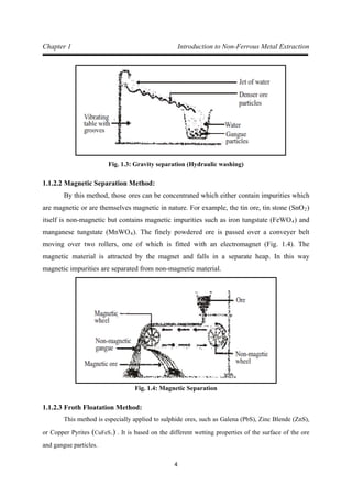 4
Chapter 1 Introduction to Non-Ferrous Metal Extraction
Fig. 1.3: Gravity separation (Hydraulic washing)
1.1.2.2 Magnetic Separation Method:
By this method, those ores can be concentrated which either contain impurities which
are magnetic or are themselves magnetic in nature. For example, the tin ore, tin stone (SnO2)
itself is non-magnetic but contains magnetic impurities such as iron tungstate (FeWO4) and
manganese tungstate (MnWO4). The finely powdered ore is passed over a conveyer belt
moving over two rollers, one of which is fitted with an electromagnet (Fig. 1.4). The
magnetic material is attracted by the magnet and falls in a separate heap. In this way
magnetic impurities are separated from non-magnetic material.
Fig. 1.4: Magnetic Separation
1.1.2.3 Froth Floatation Method:
This method is especially applied to sulphide ores, such as Galena (PbS), Zinc Blende (ZnS),
or Copper Pyrites (CuFeS2) . It is based on the different wetting properties of the surface of the ore
and gangue particles.
 