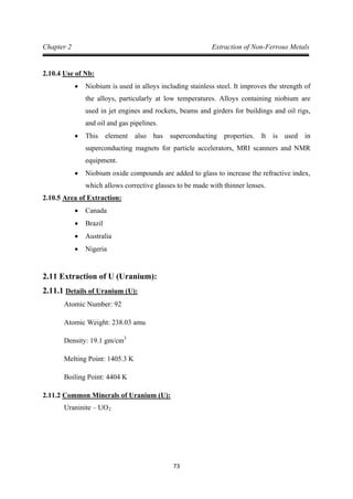 73
Chapter 2 Extraction of Non-Ferrous Metals
2.10.4
• Niobium is used in alloys including stainless steel. It improves the strength of
the alloys, particularly at low temperatures. Alloys containing niobium are
used in jet engines and rockets, beams and girders for buildings and oil rigs,
and oil and gas pipelines.
Use of Nb:
• This element also has superconducting properties. It is used in
superconducting magnets for particle accelerators, MRI scanners and NMR
equipment.
• Niobium oxide compounds are added to glass to increase the refractive index,
which allows corrective glasses to be made with thinner lenses.
2.10.5
• Canada
Area of Extraction:
• Brazil
• Australia
• Nigeria
2.11 Extraction of U (Uranium):
2.11.1
Atomic Number: 92
Details of Uranium (U):
Atomic Weight: 238.03 amu
Density: 19.1 gm/cm
Melting Point: 1405.3 K
3
Boiling Point: 4404 K
2.11.2
Uraninite – UO
Common Minerals of Uranium (U):
2
 