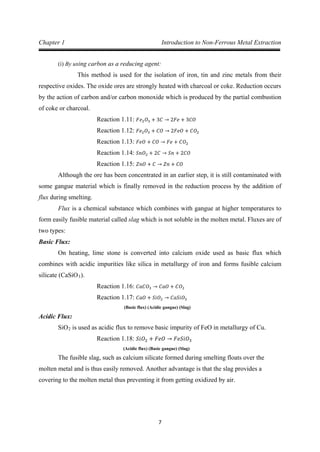 7
Chapter 1 Introduction to Non-Ferrous Metal Extraction
(i) By using carbon as a reducing agent:
This method is used for the isolation of iron, tin and zinc metals from their
respective oxides. The oxide ores are strongly heated with charcoal or coke. Reduction occurs
by the action of carbon and/or carbon monoxide which is produced by the partial combustion
of coke or charcoal.
Reaction 1.11: 𝐹𝑒2 𝑂3 + 3𝐶 → 2𝐹𝑒 + 3𝐶𝑂
Reaction 1.12: 𝐹𝑒2 𝑂3 + 𝐶𝑂 → 2𝐹𝑒𝑂 + 𝐶𝑂2
Reaction 1.13: 𝐹𝑒𝑂 + 𝐶𝑂 → 𝐹𝑒 + 𝐶𝑂2
Reaction 1.14: 𝑆𝑛𝑂2 + 2𝐶 → 𝑆𝑛 + 2𝐶𝑂
Although the ore has been concentrated in an earlier step, it is still contaminated with
some gangue material which is finally removed in the reduction process by the addition of
flux during smelting.
Reaction 1.15: 𝑍𝑛𝑂 + 𝐶 → 𝑍𝑛 + 𝐶𝑂
Flux is a chemical substance which combines with gangue at higher temperatures to
form easily fusible material called slag which is not soluble in the molten metal. Fluxes are of
two types:
Basic Flux:
On heating, lime stone is converted into calcium oxide used as basic flux which
combines with acidic impurities like silica in metallurgy of iron and forms fusible calcium
silicate (CaSiO3).
Reaction 1.16: 𝐶𝑎𝐶𝑂3 → 𝐶𝑎𝑂 + 𝐶𝑂2
(Basic flux) (Acidic gangue) (Slag)
Reaction 1.17: 𝐶𝑎𝑂 + 𝑆𝑖𝑂2 → 𝐶𝑎𝑆𝑖𝑂3
Acidic Flux:
SiO2 is used as acidic flux to remove basic impurity of FeO in metallurgy of Cu.
(Acidic flux) (Basic gangue) (Slag)
Reaction 1.18: 𝑆𝑖𝑂2 + 𝐹𝑒𝑂 → 𝐹𝑒𝑆𝑖𝑂3
The fusible slag, such as calcium silicate formed during smelting floats over the
molten metal and is thus easily removed. Another advantage is that the slag provides a
covering to the molten metal thus preventing it from getting oxidized by air.
 
