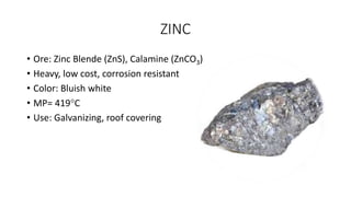 ZINC
• Ore: Zinc Blende (ZnS), Calamine (ZnCO3)
• Heavy, low cost, corrosion resistant
• Color: Bluish white
• MP= 419C
• Use: Galvanizing, roof covering
 
