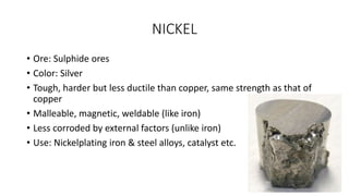 NICKEL
• Ore: Sulphide ores
• Color: Silver
• Tough, harder but less ductile than copper, same strength as that of
copper
• Malleable, magnetic, weldable (like iron)
• Less corroded by external factors (unlike iron)
• Use: Nickelplating iron & steel alloys, catalyst etc.
 