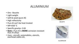 ALUMINIUM
• Ore:- Bauxite
• Light weight
• Soft & weak (pure Al)
• High reflectivity
• Pure Al can’t be heat treated
• MP=658 C
• Specific gravity= 2.65
• Note:- Pure Al is MORE corrosion resistant
than Al alloys
• Uses:- aircraft, automobiles, utensils,
overhead cables etc.
BAUXITE
ALUMINIUM
 