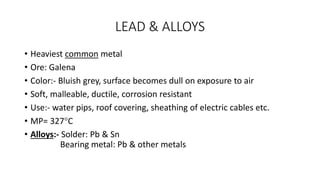 LEAD & ALLOYS
• Heaviest common metal
• Ore: Galena
• Color:- Bluish grey, surface becomes dull on exposure to air
• Soft, malleable, ductile, corrosion resistant
• Use:- water pips, roof covering, sheathing of electric cables etc.
• MP= 327C
• Alloys:- Solder: Pb & Sn
Bearing metal: Pb & other metals
 