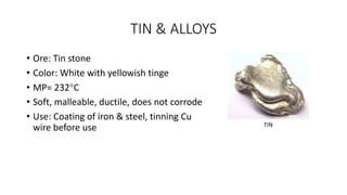 TIN & ALLOYS
• Ore: Tin stone
• Color: White with yellowish tinge
• MP= 232C
• Soft, malleable, ductile, does not corrode
• Use: Coating of iron & steel, tinning Cu
wire before use TIN
 